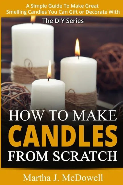 How To Make Candles From Scratch: : A Simple Guide To Make Great Smelling Candle You Can Gift or Decorate With - Paperback