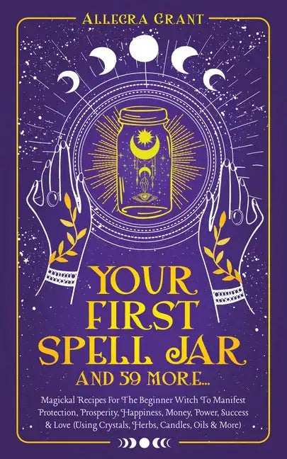 Your First Spell Jar (and 59 more...): Magickal Recipes For The Beginner Witch To Manifest Protection, Prosperity, Happiness, Money, Power, Success & - Paperback