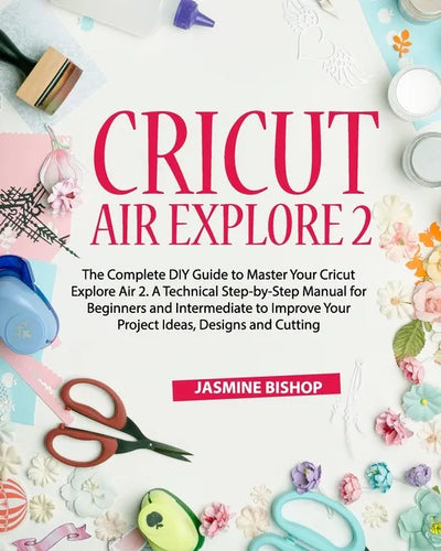 Cricut Air Explore 2: The Complete DIY Guide to Master Your Cricut Explore Air 2. A Technical Step-by-Step Manual for Beginners and Intermed - Paperback