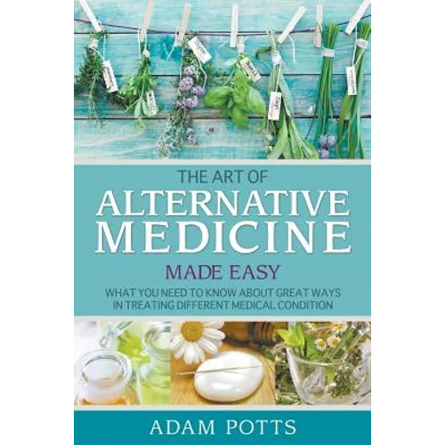 The Art of Alternative Medicine Made Easy: What You Need to Know about Great Ways in Treating Different Medical Condition - Paperback