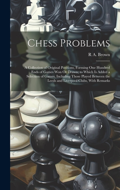 Chess Problems: A Collection of Original Positions, Forming One Hundred Ends of Games Won Or Drawn; to Which Is Added a Selection of G - Hardcover