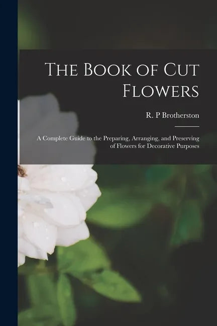 The Book of Cut Flowers: a Complete Guide to the Preparing, Arranging, and Preserving of Flowers for Decorative Purposes - Paperback