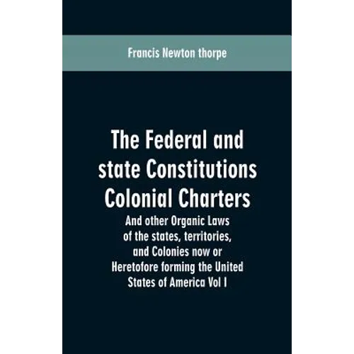 The Federal and state Constitutions Colonial Charters, and other Organic laws of the states, territories, and Colonies now or Heretofore forming the u - Paperback