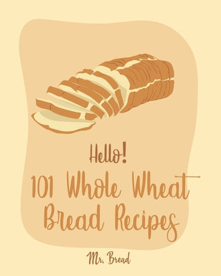 Hello! 101 Whole Wheat Bread Recipes: Best Whole Wheat Bread Cookbook Ever For Beginners [No Knead Bread Cookbook, Sourdough Bread Cookbook, Banana Br - Paperback