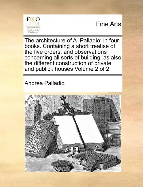 The Architecture of A. Palladio; In Four Books. Containing a Short Treatise of the Five Orders, and Observations Concerning All Sorts of Building: As - Paperback