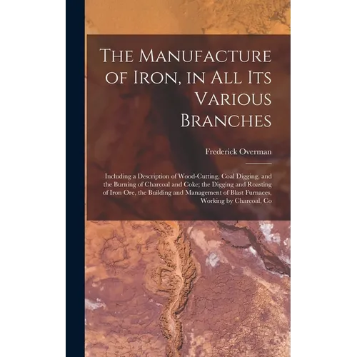 The Manufacture of Iron, in All Its Various Branches: Including a Description of Wood-Cutting, Coal Digging, and the Burning of Charcoal and Coke; the - Hardcover