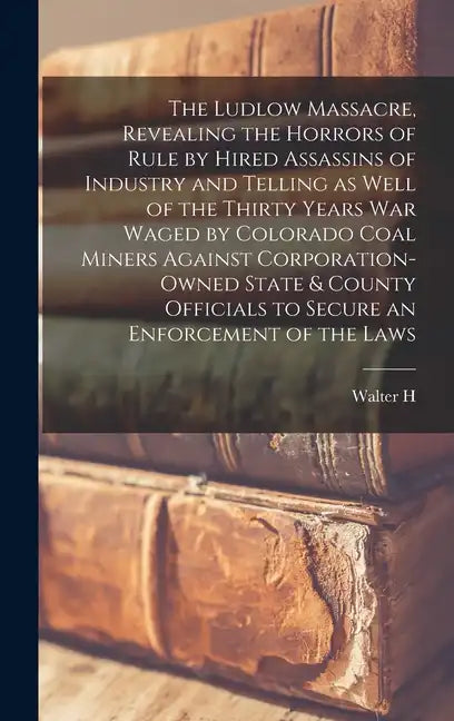 The Ludlow Massacre, Revealing the Horrors of Rule by Hired Assassins of Industry and Telling as Well of the Thirty Years war Waged by Colorado Coal M - Hardcover
