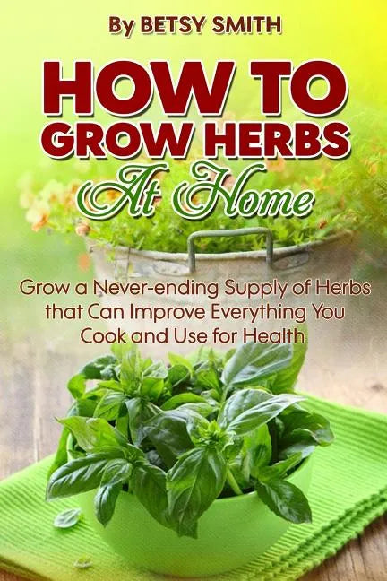 How to Grow Herbs At Home: Grow a Never-ending Supply of Herbs that Can Improve Everything You Cook and Use for Health - Paperback