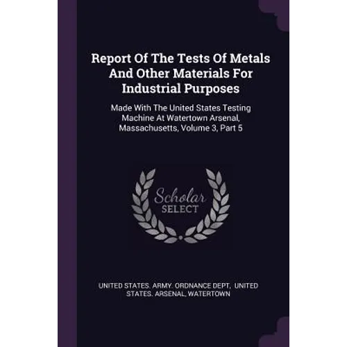 Report Of The Tests Of Metals And Other Materials For Industrial Purposes: Made With The United States Testing Machine At Watertown Arsenal, Massachus