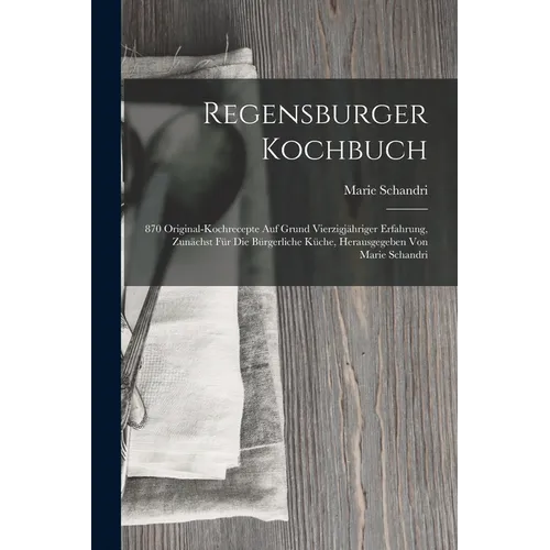 Regensburger Kochbuch: 870 Original-kochrecepte Auf Grund Vierzigjähriger Erfahrung, Zunächst Für Die Bürgerliche Küche, Herausgegeben Von Ma - Paperback