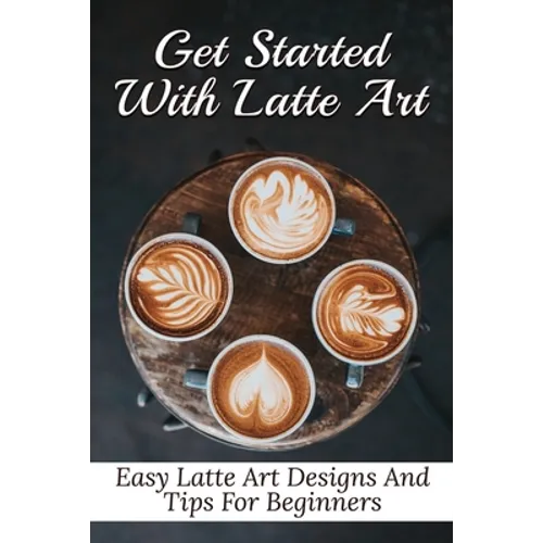 Get Started With Latte Art: Easy Latte Art Designs And Tips For Beginners: Latte Art For Beginners - Paperback