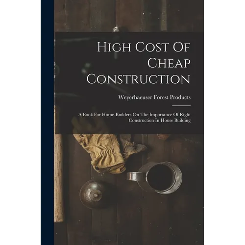 High Cost Of Cheap Construction: A Book For Home-builders On The Importance Of Right Construction In House Building