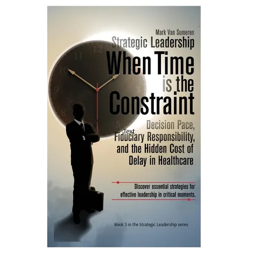 Strategic Leadership When Time is the Constraint: Decision Pace, Fiduciary Responsibility, and the Hidden Cost of Delay in Complex Organizations - Hardcover