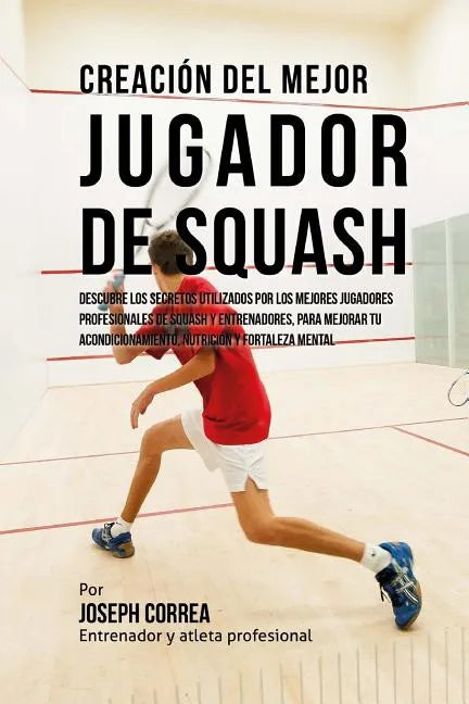 Creacion del Mejor Jugador de Squash: Descubre Los Secretos Utilizados Por Los Mejores Jugadores Profesionales de Squash Y Entrenadores, Para Mejorar - Paperback
