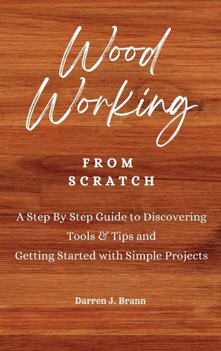 WOODWORKING from Scratch: A Step By Step Guide to Discovering Tools & Tips and Getting Started with Simple Projects - Hardcover