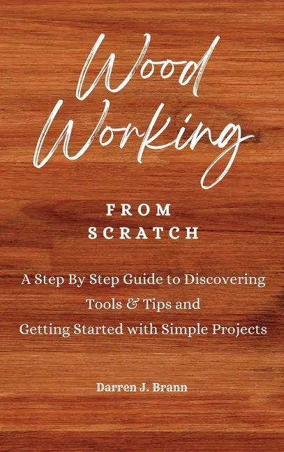 WOODWORKING from Scratch: A Step By Step Guide to Discovering Tools & Tips and Getting Started with Simple Projects - Hardcover