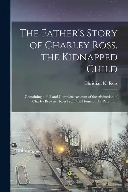 The Father's Story of Charley Ross, the Kidnapped Child: Containing a Full and Complete Account of the Abduction of Charles Brewster Ross From the Hom - Paperback