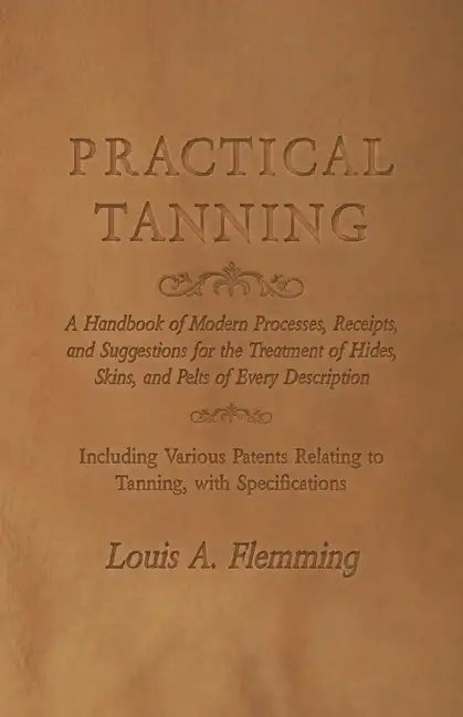 Practical Tanning: A Handbook of Modern Processes, Receipts, and Suggestions for the Treatment of Hides, Skins, and Pelts of Every Descri - Paperback