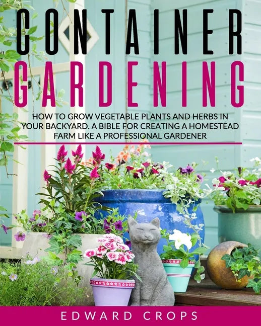 Container Gardening: How to Grow Vegetable Plants and Herbs in Your Backyard. A Bible for Creating a Homestead Farm Like a Professional Gardener - Paperback