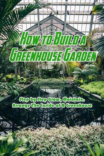 How to Build a Greenhouse Garden: Step by Step Grow, Maintain, Arrange The Inside of A Greenhouse: Build Own Passive Solar Greenhouse - Paperback