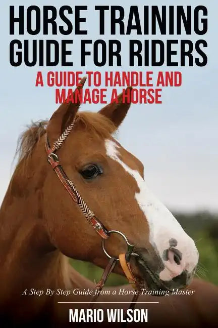 Horse Training Guide for Riders: A Guide To Handle and Manage a Horse: A Step By Step Guide from a Horse Training Master - Paperback
