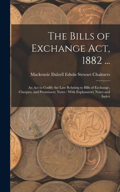 The Bills of Exchange Act, 1882 ...: An Act to Codify the Law Relating to Bills of Exchange, Cheques, and Promissory Notes: With Explanatory Notes and - Hardcover
