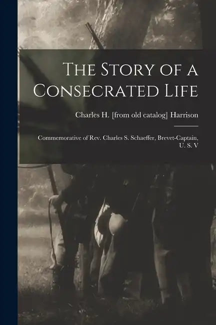 The Story of a Consecrated Life; Commemorative of Rev. Charles S. Schaeffer, Brevet-captain, U. S. V - Paperback