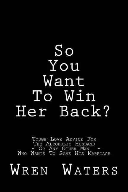 So You Want To Win Her Back?: Tough-Love Advice For The Alcoholic Husband Who Wants To Save His Marriage - Paperback