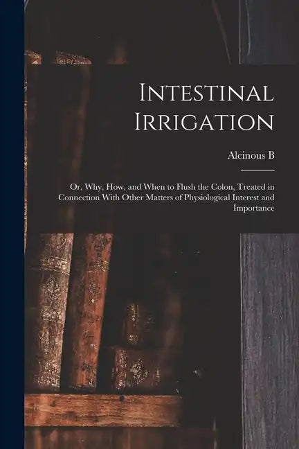 Intestinal Irrigation; or, Why, how, and When to Flush the Colon, Treated in Connection With Other Matters of Physiological Interest and Importance - Paperback