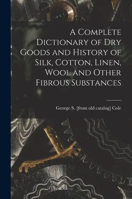 A Complete Dictionary of dry Goods and History of Silk, Cotton, Linen, Wool and Other Fibrous Substances - Paperback