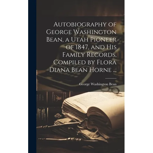 Autobiography of George Washington Bean, a Utah Pioneer of 1847, and His Family Records, Compiled by Flora Diana Bean Horne ... - Hardcover