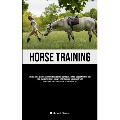 Horse Training: Arabian Horse Elegance: A Thorough Manual On The Proper Care, Training, And Collaboration With These Magnificent Equin - Paperback