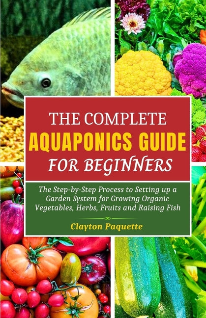 The Complete Aquaponics Guide for Beginners: The Step-by-Step Process to Setting Up a Garden System for Growing Organic Vegetables, Herbs, Fruits and - Paperback