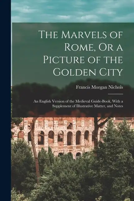 The Marvels of Rome, Or a Picture of the Golden City: An English Version of the Medieval Guide-Book, With a Supplement of Illustrative Matter, and Not - Paperback