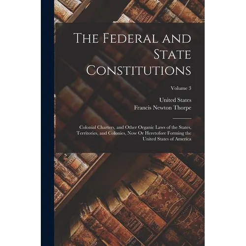The Federal and State Constitutions: Colonial Charters, and Other Organic Laws of the States, Territories, and Colonies, Now Or Heretofore Forming the - Paperback