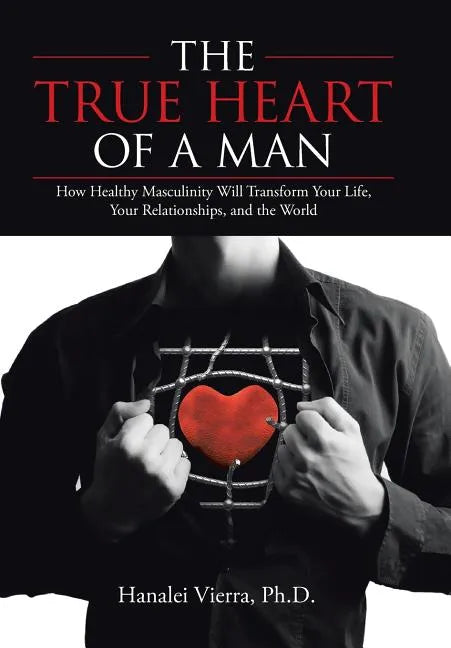 The TRUE HEART of a MAN: How Healthy Masculinity Will Transform Your Life, Your Relationships, and the World - Hardcover