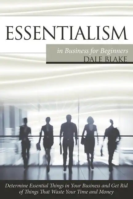 Essentialism in Business For Beginners: Determine Essential Things in Your Business and Get Rid of Things That Waste Your Time and Money - Paperback