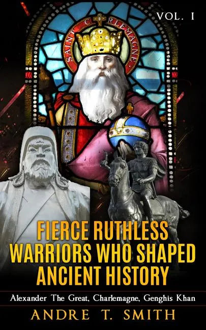 Fierce Ruthless Warriors Who Shaped Ancient History Vol. I: Alexander The Great, Charlemagne, Genghis Khan - Paperback