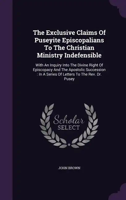 The Exclusive Claims Of Puseyite Episcopalians To The Christian Ministry Indefensible: With An Inquiry Into The Divine Right Of Episcopacy And The Apo - Hardcover
