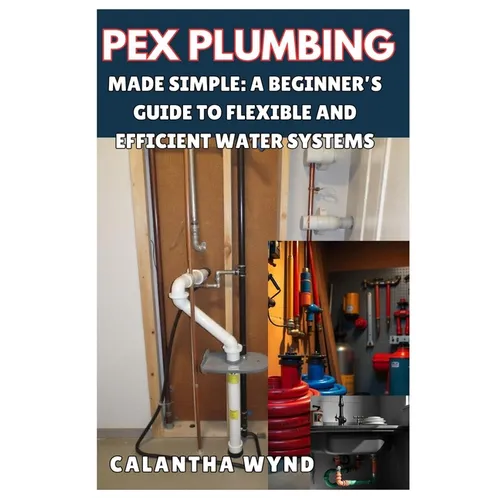 Pex Plumbing Made Simple: A Beginner's Guide to Flexible and Efficient Water Systems: Step-By-Step Instructions to Master Pex Pipe Installation, - Paperback