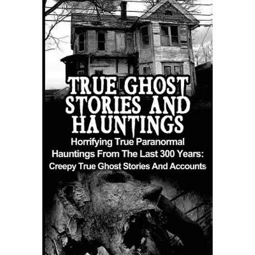 True Ghost Stories And Hauntings: Horrifying True Paranormal Hauntings From The Last 300 Years: Creepy True Ghost Stories And Accounts - Paperback