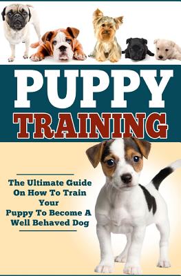 Puppy Training: The Ultimate Guide On How To Train Your Puppy To Become A Well Behaved Dog - Paperback