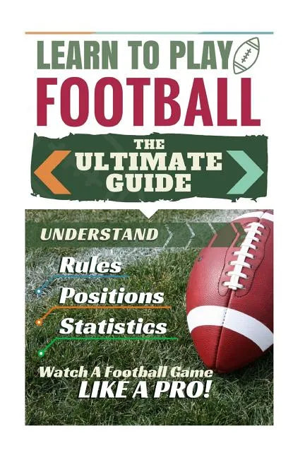 Football: Learn to Play Football: The Ultimate Guide to Understand Football Rules, Football Positions, Football Statistics and W - Paperback