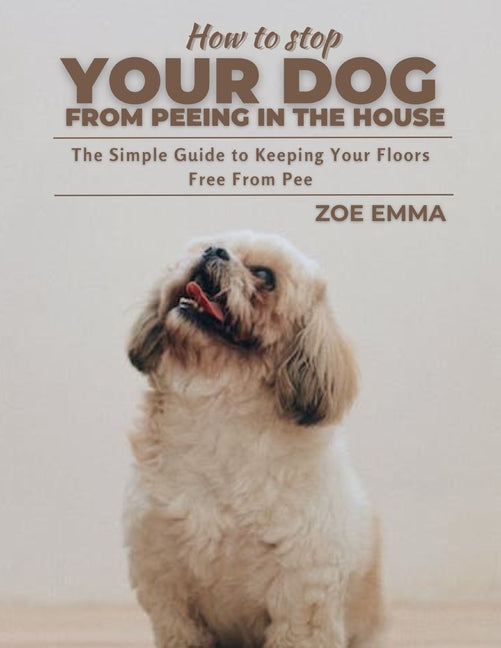 How To Stop Your Dog From Peeing In The House: The Simple Guide to Keeping Your Floors Free From Pee - Paperback