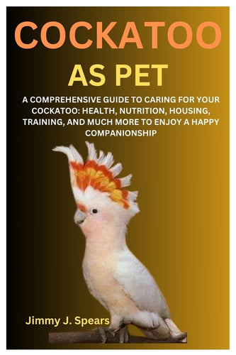 Cockatoo as Pet: A Comprehensive Guide to Caring for Your Cockatoo: Health, Nutrition, Housing, Training, and Much More to Enjoy a Happy Companionship - Paperback