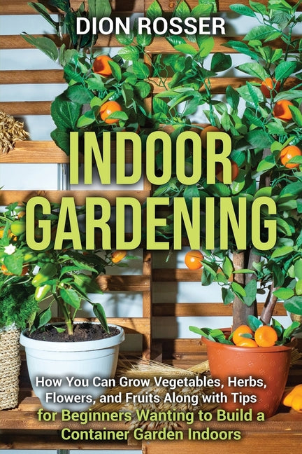 Indoor Gardening: How You Can Grow Vegetables, Herbs, Flowers, and Fruits Along with Tips for Beginners Wanting to Build a Container Garden Indoors - Paperback