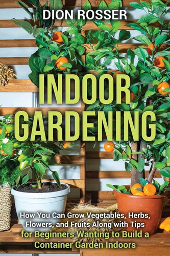 Indoor Gardening: How You Can Grow Vegetables, Herbs, Flowers, and Fruits Along with Tips for Beginners Wanting to Build a Container Garden Indoors - Paperback