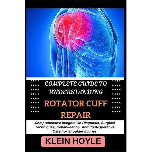 Complete Guide to Understanding Rotator Cuff Repair: Comprehensive Insights On Diagnosis, Surgical Techniques, Rehabilitation, And Post-Operative Care - Paperback