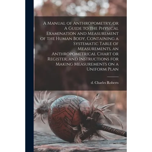 A Manual of Anthropometry, or A Guide to the Physical Examination and Measurement of the Human Body, Containing a Systematic Table of Measurements, an - Paperback