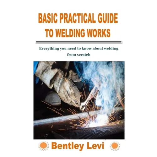 Basic Practical Guide to Welding Works: Everything you need to know about welding from scratch